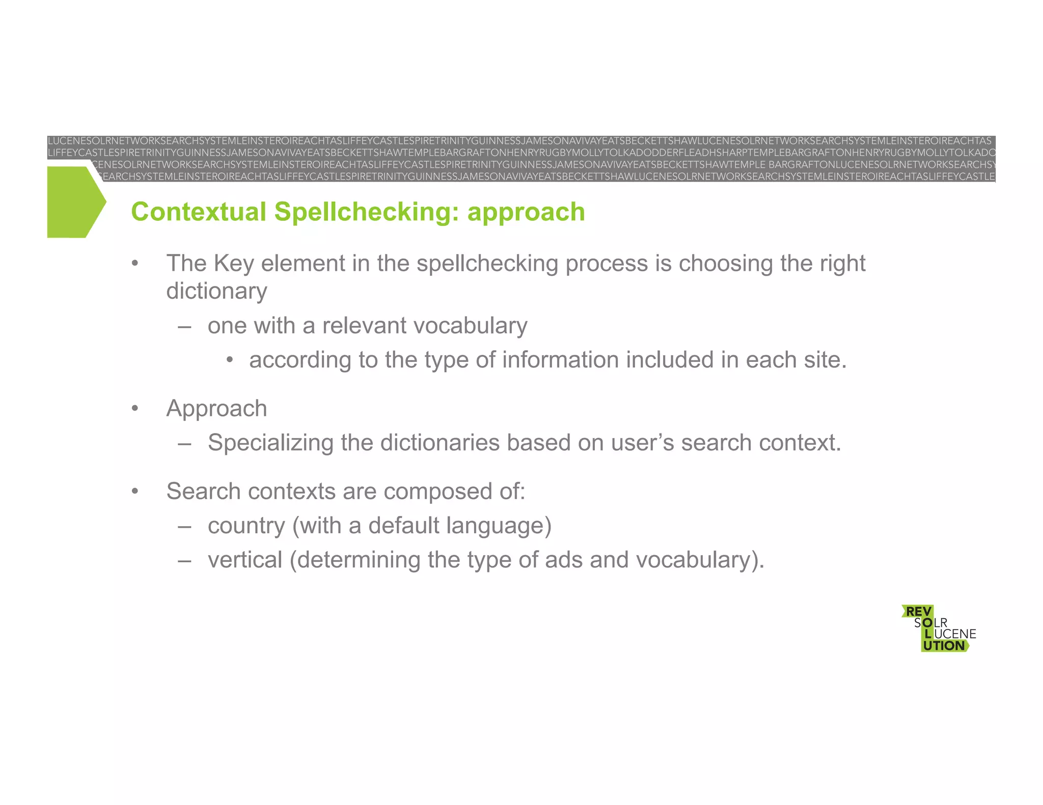 Contextual Spellchecking: approach
• 

The Key element in the spellchecking process is choosing the right
dictionary
–  one with a relevant vocabulary
•  according to the type of information included in each site.

• 

Approach
–  Specializing the dictionaries based on user’s search context.

• 

Search contexts are composed of:
–  country (with a default language)
–  vertical (determining the type of ads and vocabulary).

 