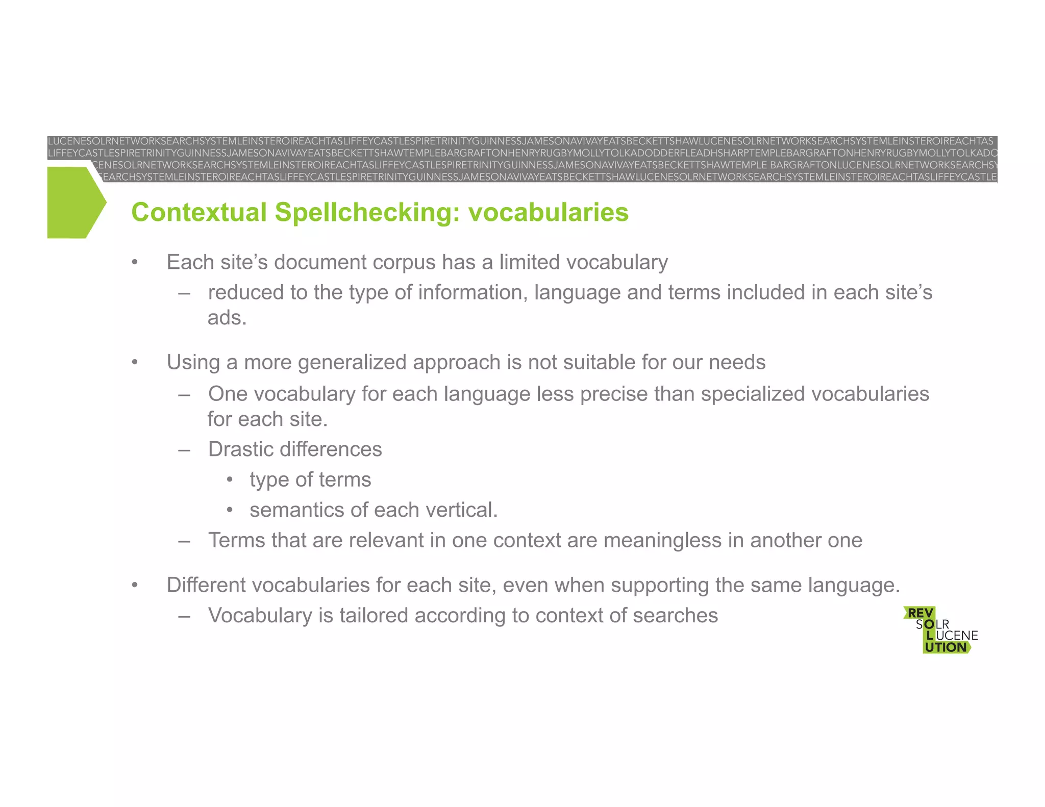 Contextual Spellchecking: vocabularies
• 

Each site’s document corpus has a limited vocabulary
–  reduced to the type of information, language and terms included in each site’s
ads.

• 

Using a more generalized approach is not suitable for our needs
–  One vocabulary for each language less precise than specialized vocabularies
for each site.
–  Drastic differences
•  type of terms
•  semantics of each vertical.
–  Terms that are relevant in one context are meaningless in another one

• 

Different vocabularies for each site, even when supporting the same language.
–  Vocabulary is tailored according to context of searches

 