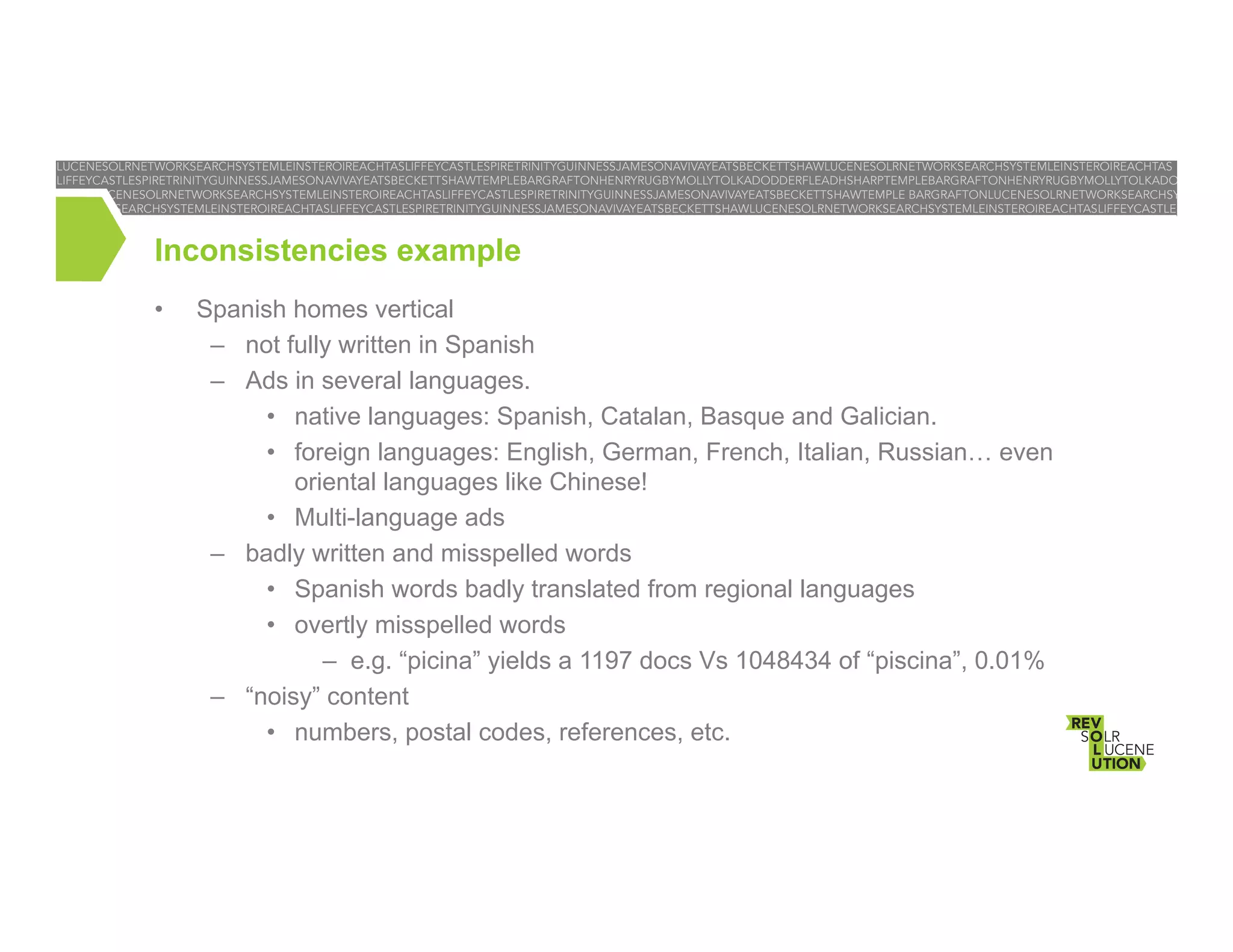Inconsistencies example
• 

Spanish homes vertical
–  not fully written in Spanish
–  Ads in several languages.
•  native languages: Spanish, Catalan, Basque and Galician.
•  foreign languages: English, German, French, Italian, Russian… even
oriental languages like Chinese!
•  Multi-language ads
–  badly written and misspelled words
•  Spanish words badly translated from regional languages
•  overtly misspelled words
–  e.g. “picina” yields a 1197 docs Vs 1048434 of “piscina”, 0.01%
–  “noisy” content
•  numbers, postal codes, references, etc.

 