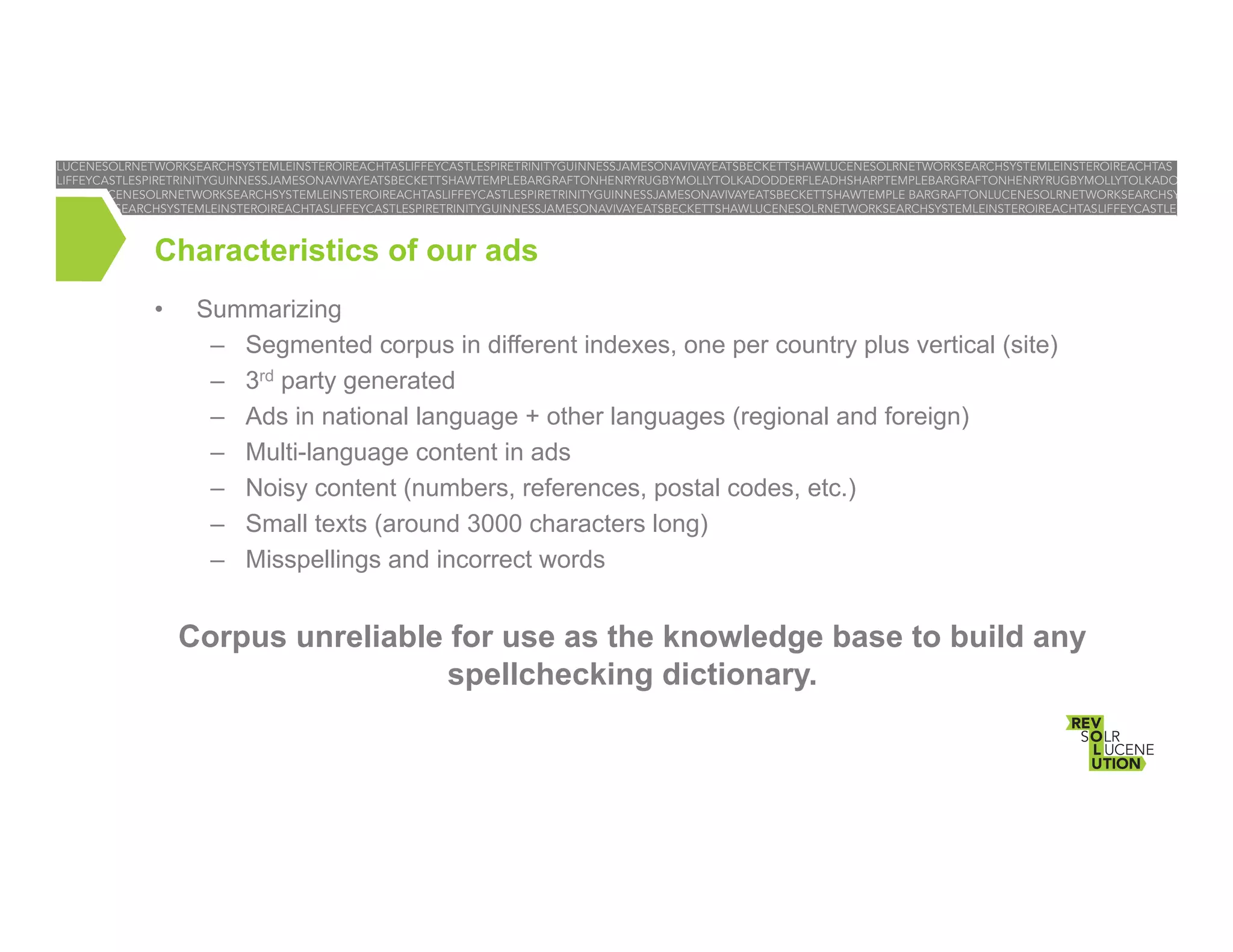 Characteristics of our ads
• 

Summarizing
–  Segmented corpus in different indexes, one per country plus vertical (site)
–  3rd party generated
–  Ads in national language + other languages (regional and foreign)
–  Multi-language content in ads
–  Noisy content (numbers, references, postal codes, etc.)
–  Small texts (around 3000 characters long)
–  Misspellings and incorrect words

Corpus unreliable for use as the knowledge base to build any
spellchecking dictionary.

 