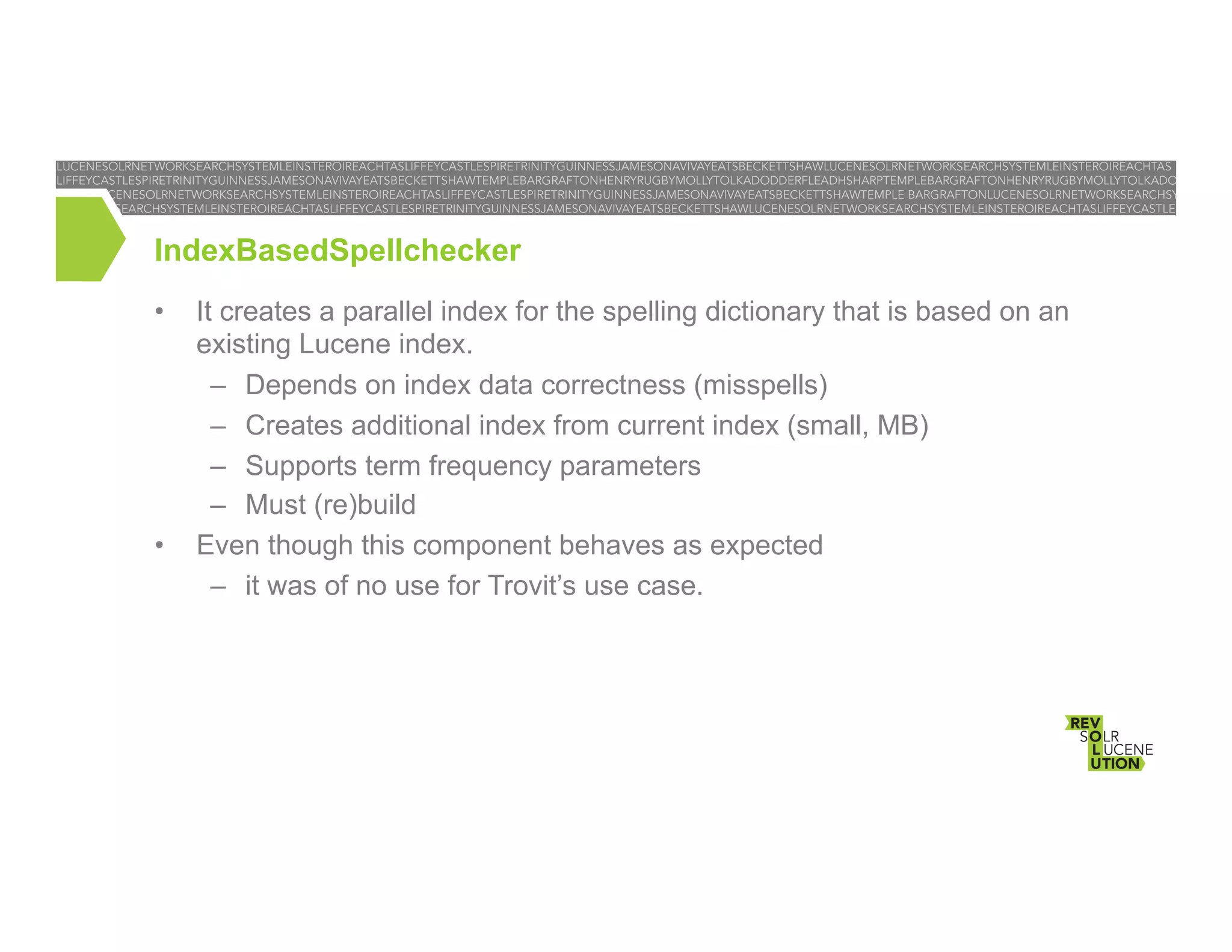 IndexBasedSpellchecker
• 

• 

It creates a parallel index for the spelling dictionary that is based on an
existing Lucene index.
–  Depends on index data correctness (misspells)
–  Creates additional index from current index (small, MB)
–  Supports term frequency parameters
–  Must (re)build
Even though this component behaves as expected
–  it was of no use for Trovit’s use case.

 