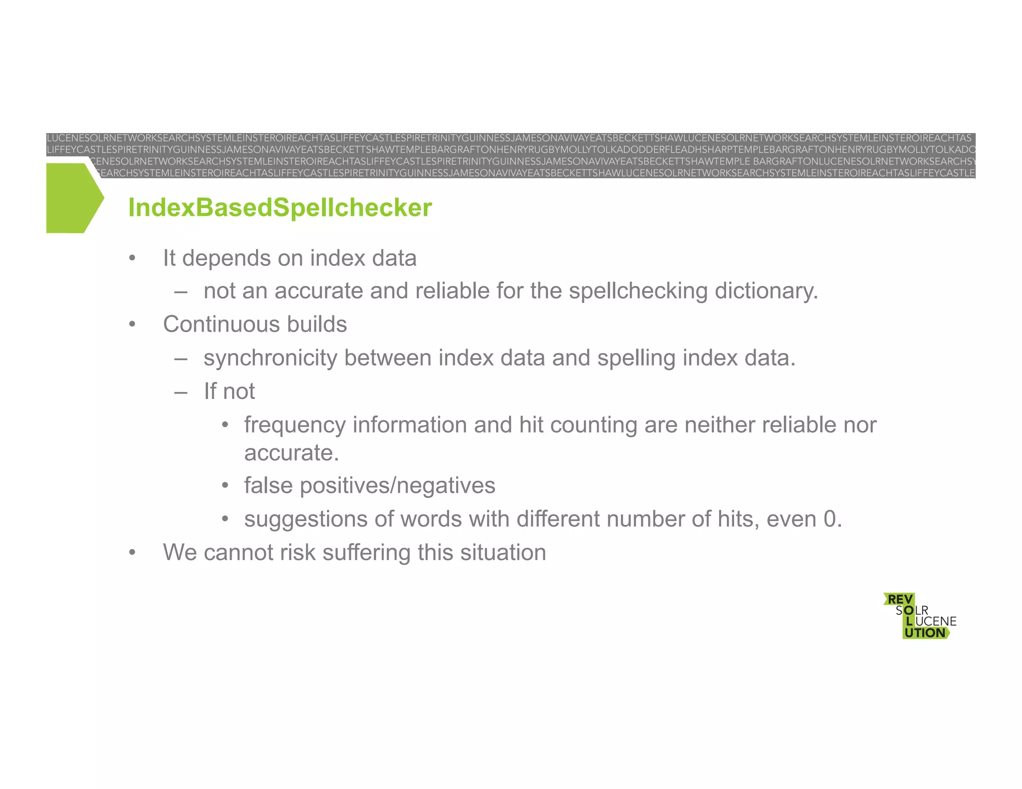 IndexBasedSpellchecker
• 
• 

• 

It depends on index data
–  not an accurate and reliable for the spellchecking dictionary.
Continuous builds
–  synchronicity between index data and spelling index data.
–  If not
•  frequency information and hit counting are neither reliable nor
accurate.
•  false positives/negatives
•  suggestions of words with different number of hits, even 0.
We cannot risk suffering this situation

 