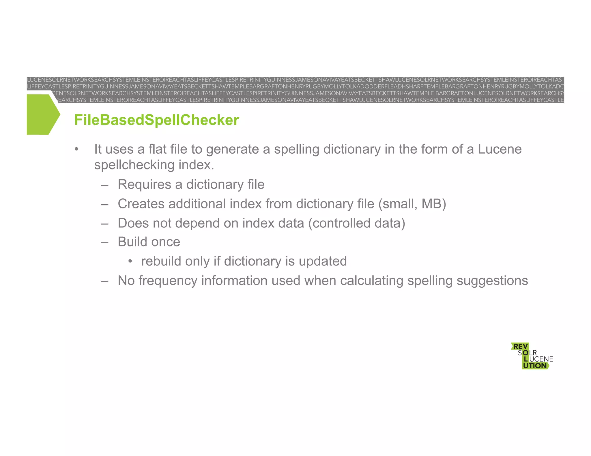 FileBasedSpellChecker
• 

It uses a flat file to generate a spelling dictionary in the form of a Lucene
spellchecking index.
–  Requires a dictionary file
–  Creates additional index from dictionary file (small, MB)
–  Does not depend on index data (controlled data)
–  Build once
•  rebuild only if dictionary is updated
–  No frequency information used when calculating spelling suggestions

 