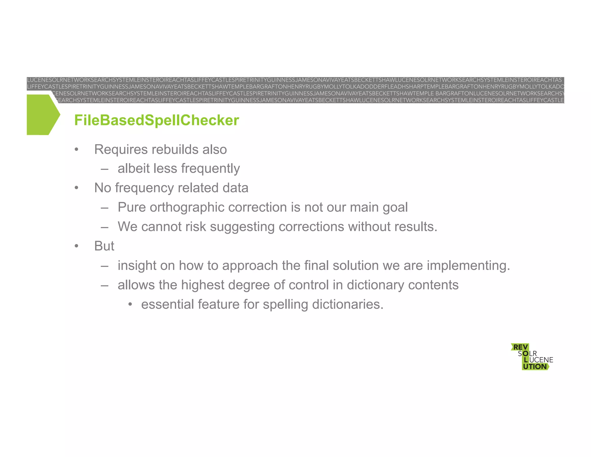 FileBasedSpellChecker
• 
• 

• 

Requires rebuilds also
–  albeit less frequently
No frequency related data
–  Pure orthographic correction is not our main goal
–  We cannot risk suggesting corrections without results.
But
–  insight on how to approach the final solution we are implementing.
–  allows the highest degree of control in dictionary contents
•  essential feature for spelling dictionaries.

 