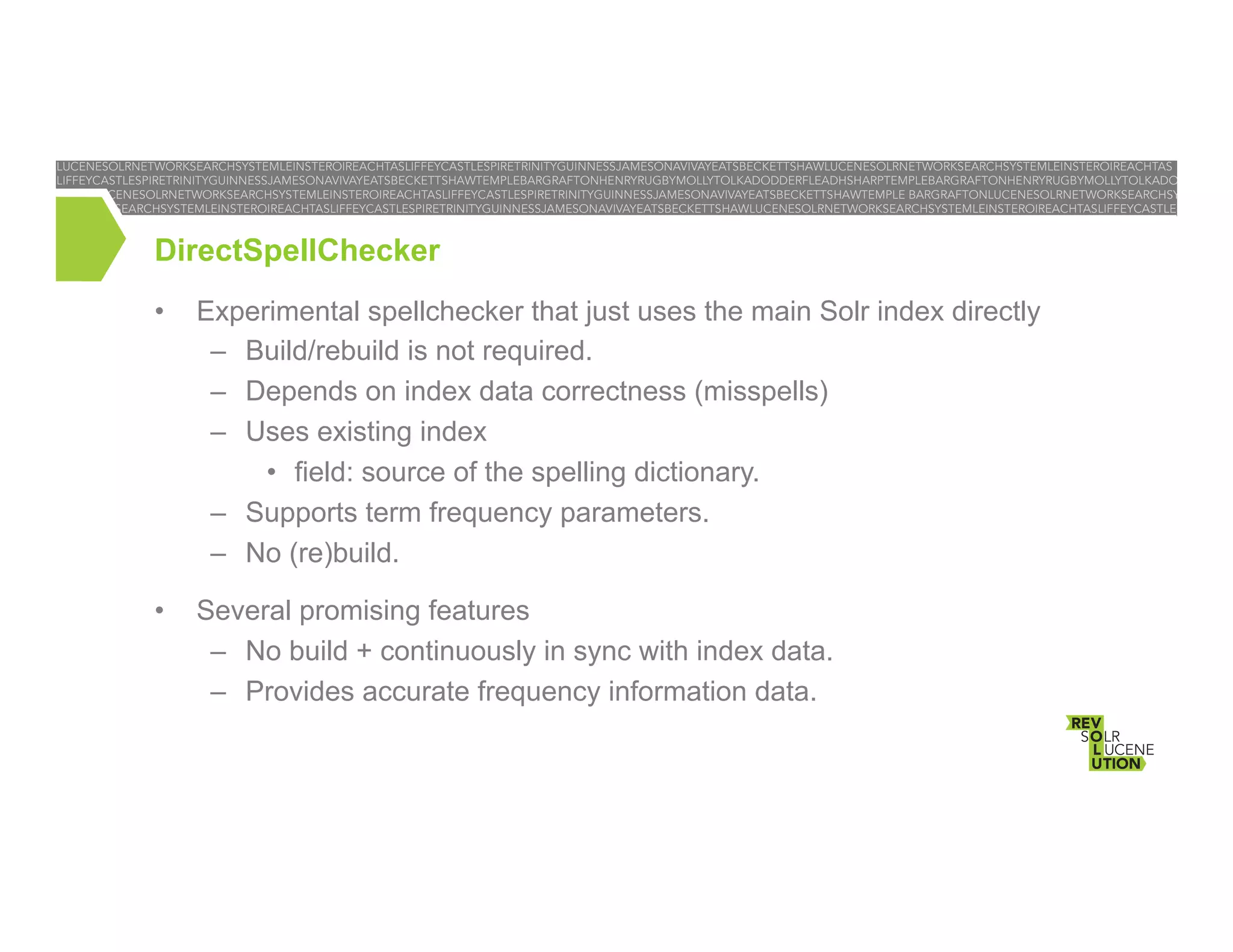 DirectSpellChecker
• 

Experimental spellchecker that just uses the main Solr index directly
–  Build/rebuild is not required.
–  Depends on index data correctness (misspells)
–  Uses existing index
•  field: source of the spelling dictionary.
–  Supports term frequency parameters.
–  No (re)build.

• 

Several promising features
–  No build + continuously in sync with index data.
–  Provides accurate frequency information data.

 