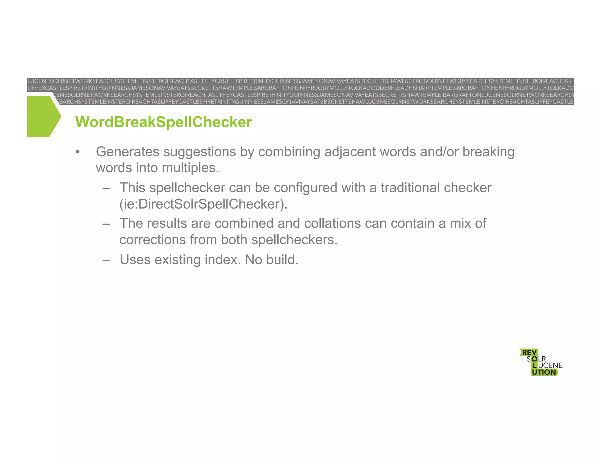 WordBreakSpellChecker
• 

Generates suggestions by combining adjacent words and/or breaking
words into multiples.
–  This spellchecker can be configured with a traditional checker
(ie:DirectSolrSpellChecker).
–  The results are combined and collations can contain a mix of
corrections from both spellcheckers.
–  Uses existing index. No build.

 