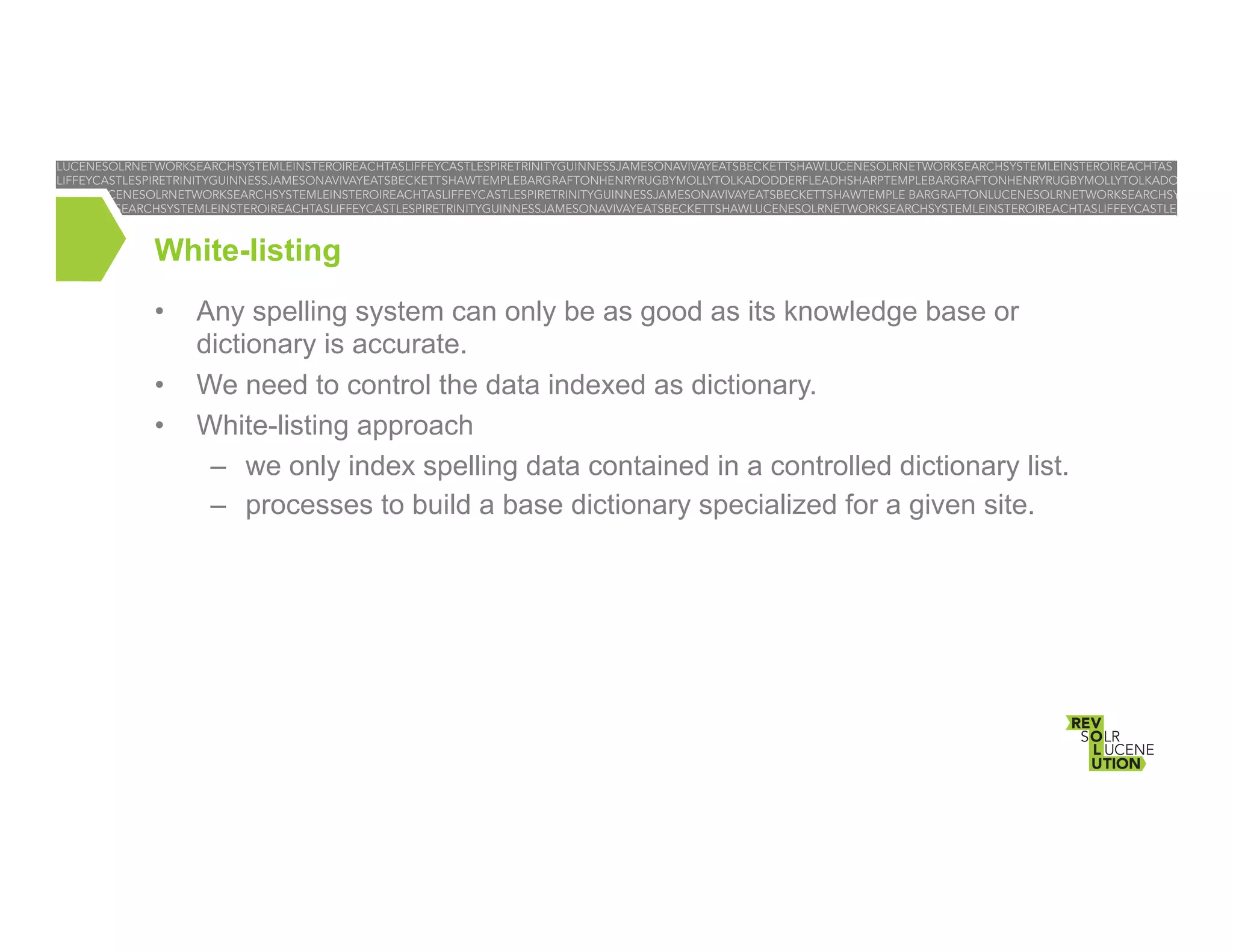 White-listing
• 
• 
• 

Any spelling system can only be as good as its knowledge base or
dictionary is accurate.
We need to control the data indexed as dictionary.
White-listing approach
–  we only index spelling data contained in a controlled dictionary list.
–  processes to build a base dictionary specialized for a given site.

 