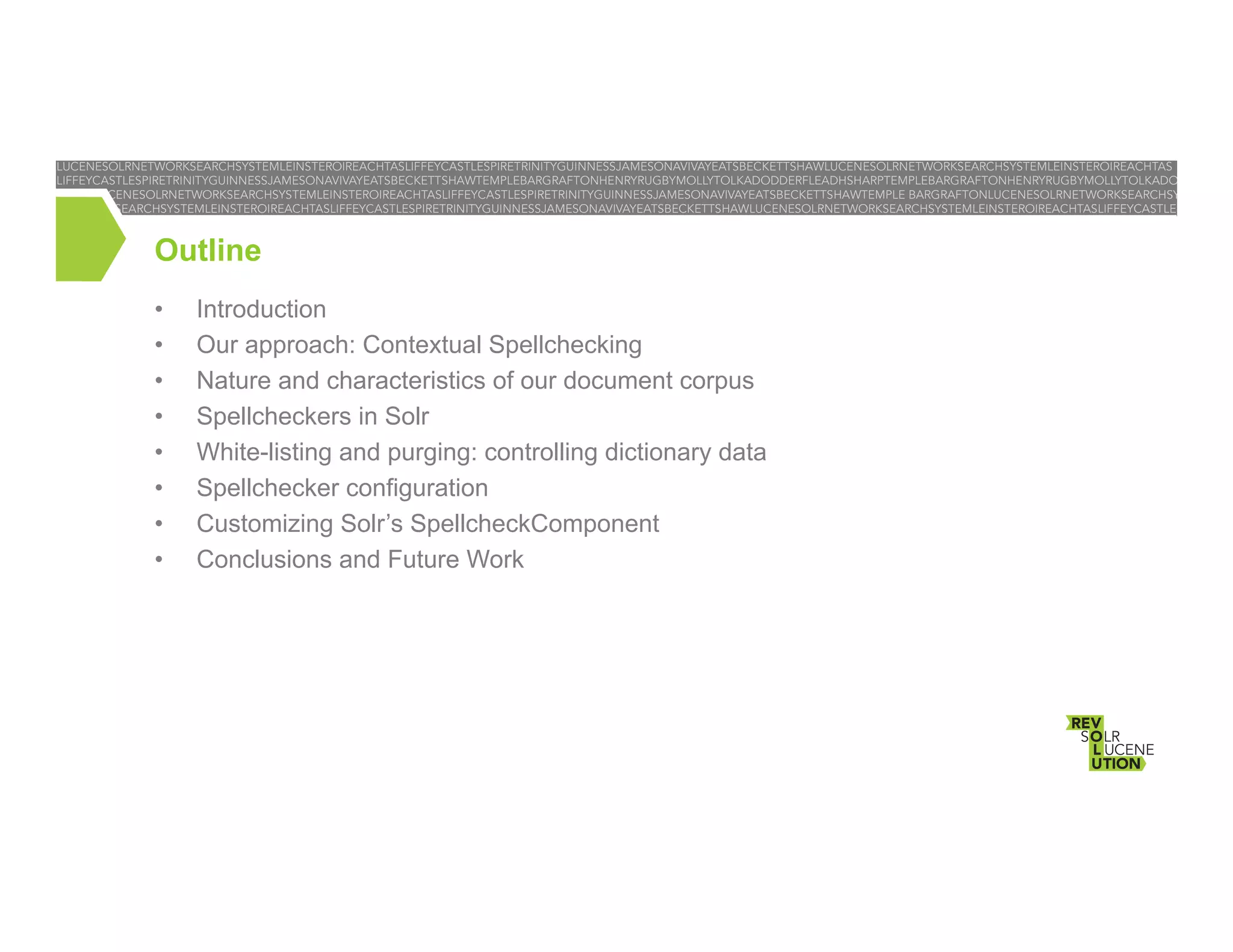 Outline
• 
• 
• 
• 
• 
• 
• 
• 

Introduction
Our approach: Contextual Spellchecking
Nature and characteristics of our document corpus
Spellcheckers in Solr
White-listing and purging: controlling dictionary data
Spellchecker configuration
Customizing Solr’s SpellcheckComponent
Conclusions and Future Work

 