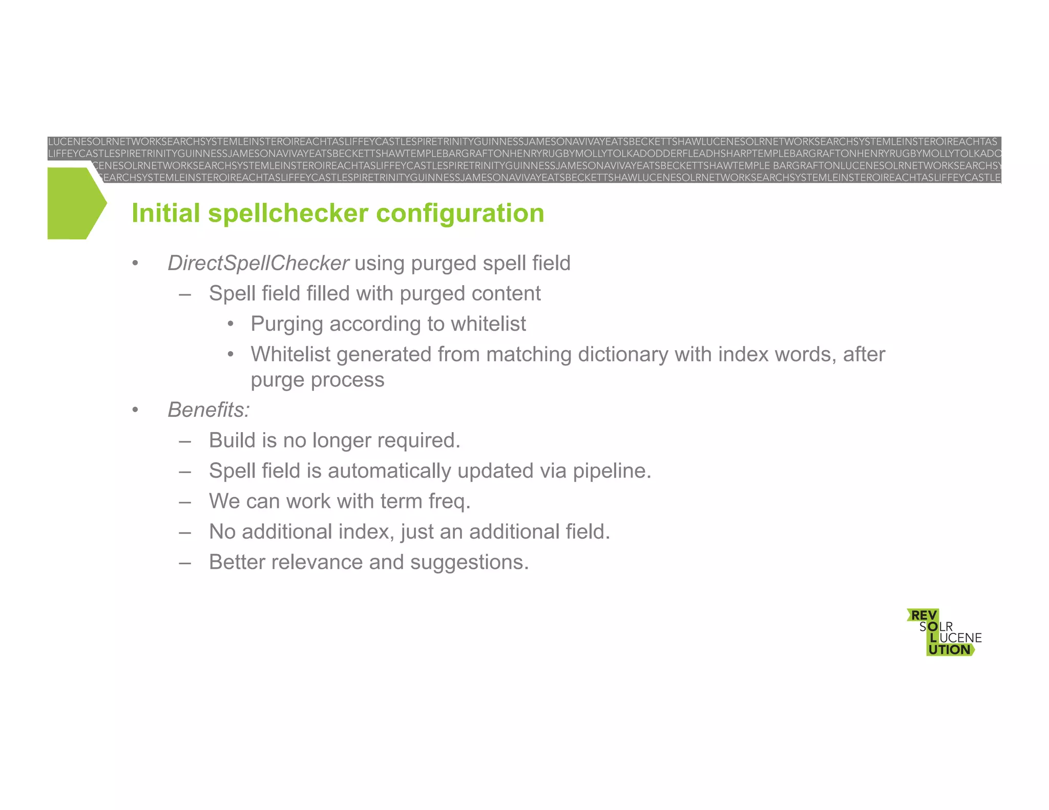 Initial spellchecker configuration
• 

• 

DirectSpellChecker using purged spell field
–  Spell field filled with purged content
•  Purging according to whitelist
•  Whitelist generated from matching dictionary with index words, after
purge process
Benefits:
–  Build is no longer required.
–  Spell field is automatically updated via pipeline.
–  We can work with term freq.
–  No additional index, just an additional field.
–  Better relevance and suggestions.

 