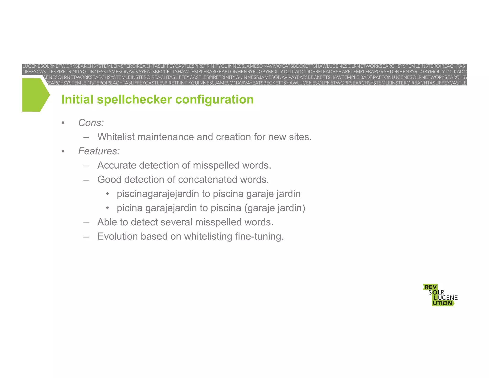 Initial spellchecker configuration
• 
• 

Cons:
–  Whitelist maintenance and creation for new sites.
Features:
–  Accurate detection of misspelled words.
–  Good detection of concatenated words.
•  piscinagarajejardin to piscina garaje jardin
•  picina garajejardin to piscina (garaje jardin)
–  Able to detect several misspelled words.
–  Evolution based on whitelisting fine-tuning.

 