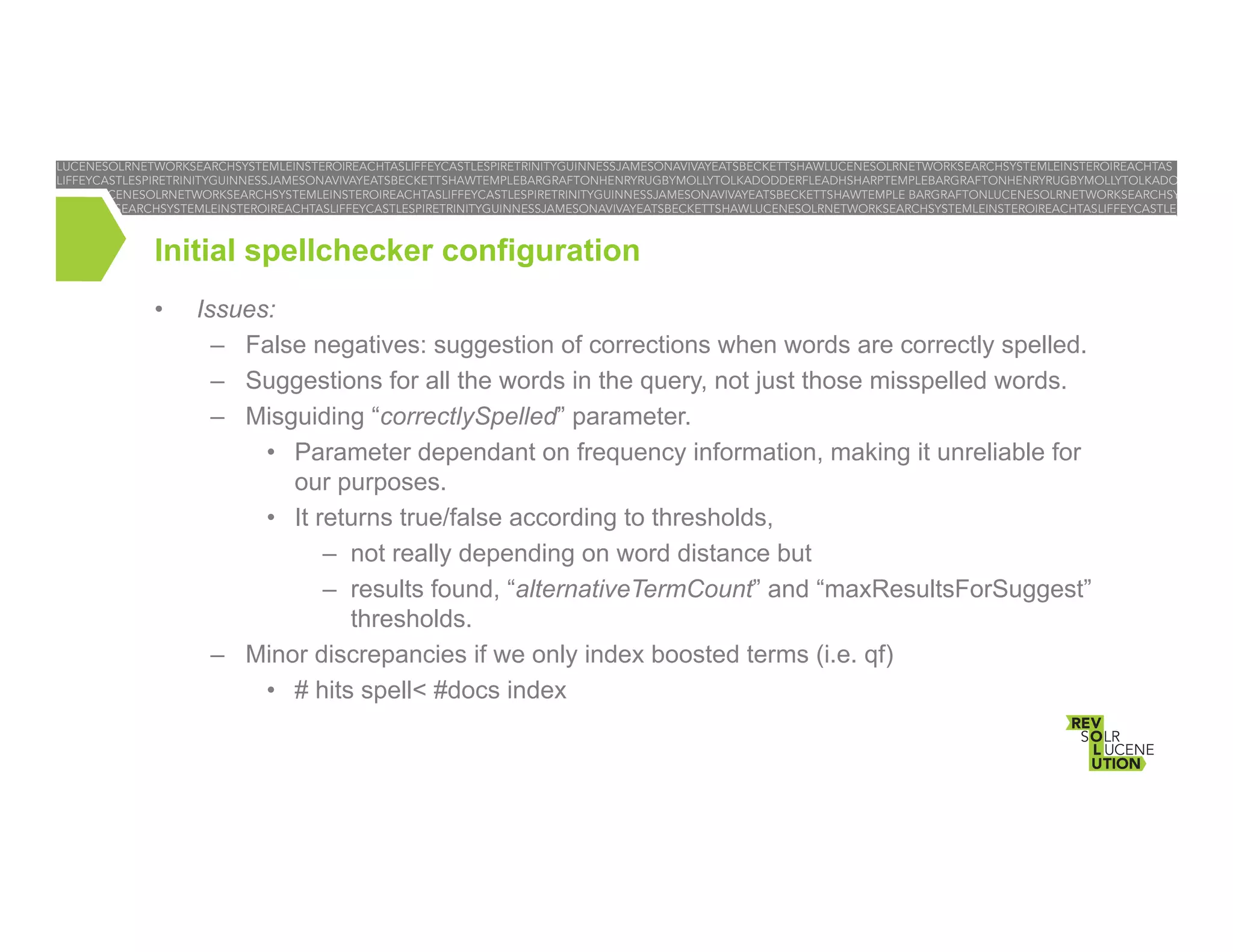 Initial spellchecker configuration
• 

Issues:
–  False negatives: suggestion of corrections when words are correctly spelled.
–  Suggestions for all the words in the query, not just those misspelled words.
–  Misguiding “correctlySpelled” parameter.
•  Parameter dependant on frequency information, making it unreliable for
our purposes.
•  It returns true/false according to thresholds,
–  not really depending on word distance but
–  results found, “alternativeTermCount” and “maxResultsForSuggest”
thresholds.
–  Minor discrepancies if we only index boosted terms (i.e. qf)
•  # hits spell< #docs index

 