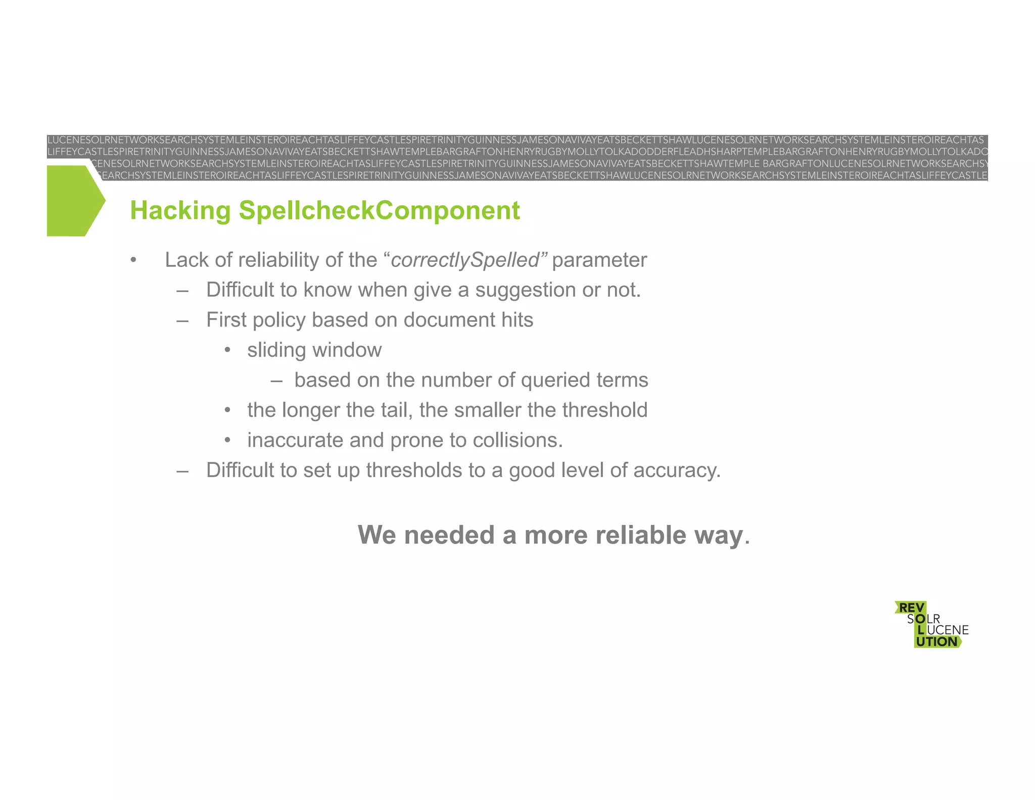 Hacking SpellcheckComponent
• 

Lack of reliability of the “correctlySpelled” parameter
–  Difficult to know when give a suggestion or not.
–  First policy based on document hits
•  sliding window
–  based on the number of queried terms
•  the longer the tail, the smaller the threshold
•  inaccurate and prone to collisions.
–  Difficult to set up thresholds to a good level of accuracy.

We needed a more reliable way.

 
