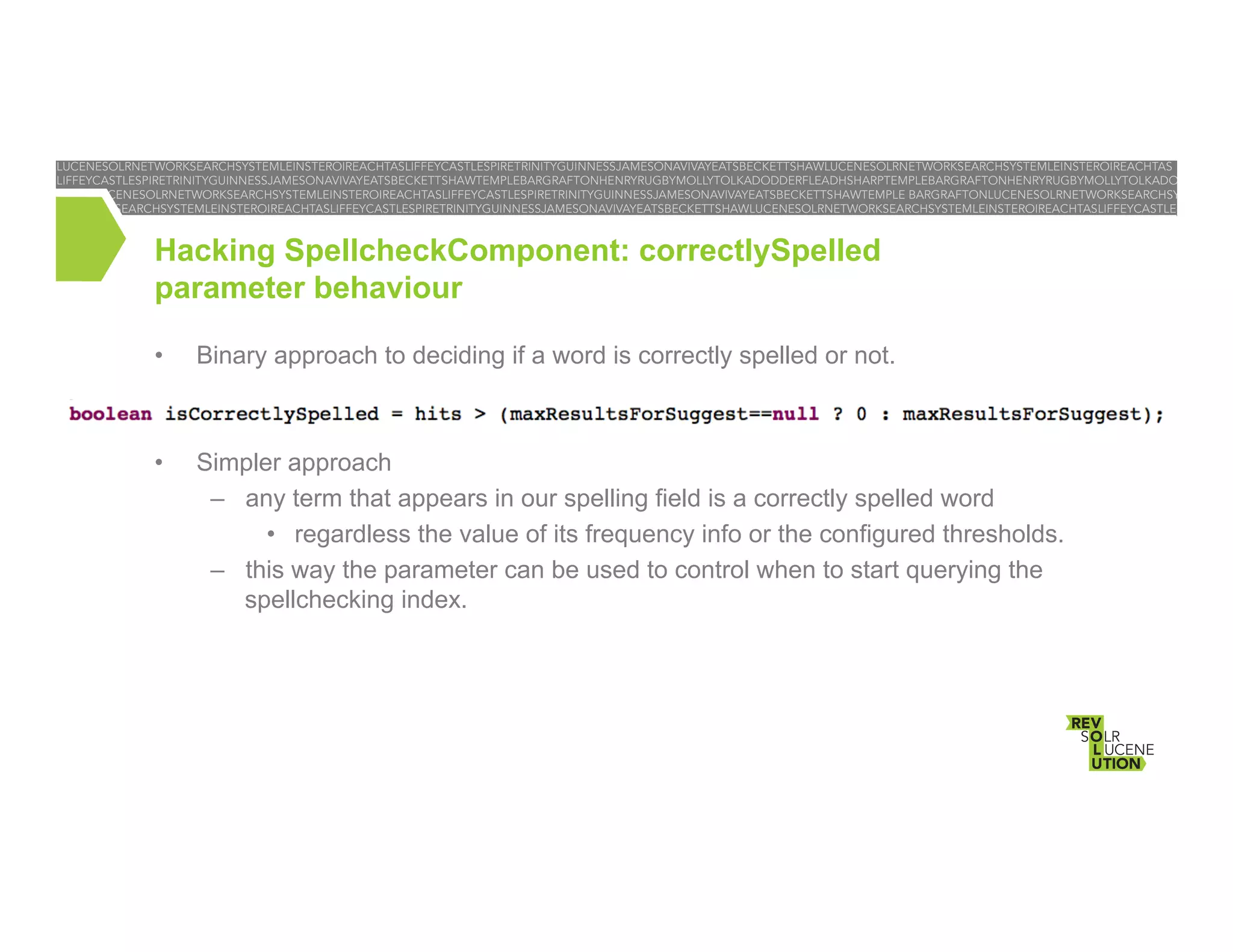 Hacking SpellcheckComponent: correctlySpelled
parameter behaviour
• 

Binary approach to deciding if a word is correctly spelled or not.

• 

Simpler approach
–  any term that appears in our spelling field is a correctly spelled word
•  regardless the value of its frequency info or the configured thresholds.
–  this way the parameter can be used to control when to start querying the
spellchecking index.

 