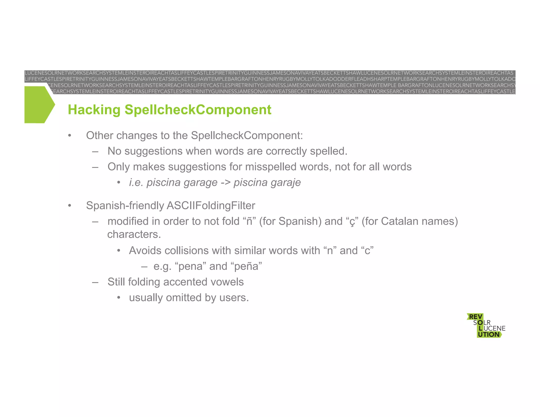 Hacking SpellcheckComponent
• 

Other changes to the SpellcheckComponent:
–  No suggestions when words are correctly spelled.
–  Only makes suggestions for misspelled words, not for all words
•  i.e. piscina garage -> piscina garaje

• 

Spanish-friendly ASCIIFoldingFilter
–  modified in order to not fold “ñ” (for Spanish) and “ç” (for Catalan names)
characters.
•  Avoids collisions with similar words with “n” and “c”
–  e.g. “pena” and “peña”
–  Still folding accented vowels
•  usually omitted by users.

 