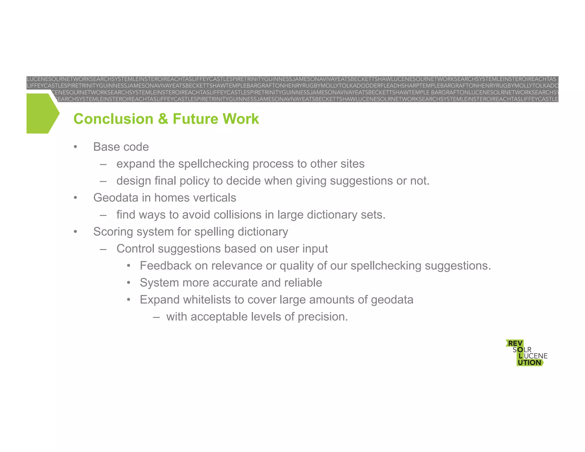 Conclusion & Future Work
• 

• 
• 

Base code
–  expand the spellchecking process to other sites
–  design final policy to decide when giving suggestions or not.
Geodata in homes verticals
–  find ways to avoid collisions in large dictionary sets.
Scoring system for spelling dictionary
–  Control suggestions based on user input
•  Feedback on relevance or quality of our spellchecking suggestions.
•  System more accurate and reliable
•  Expand whitelists to cover large amounts of geodata
–  with acceptable levels of precision.

 
