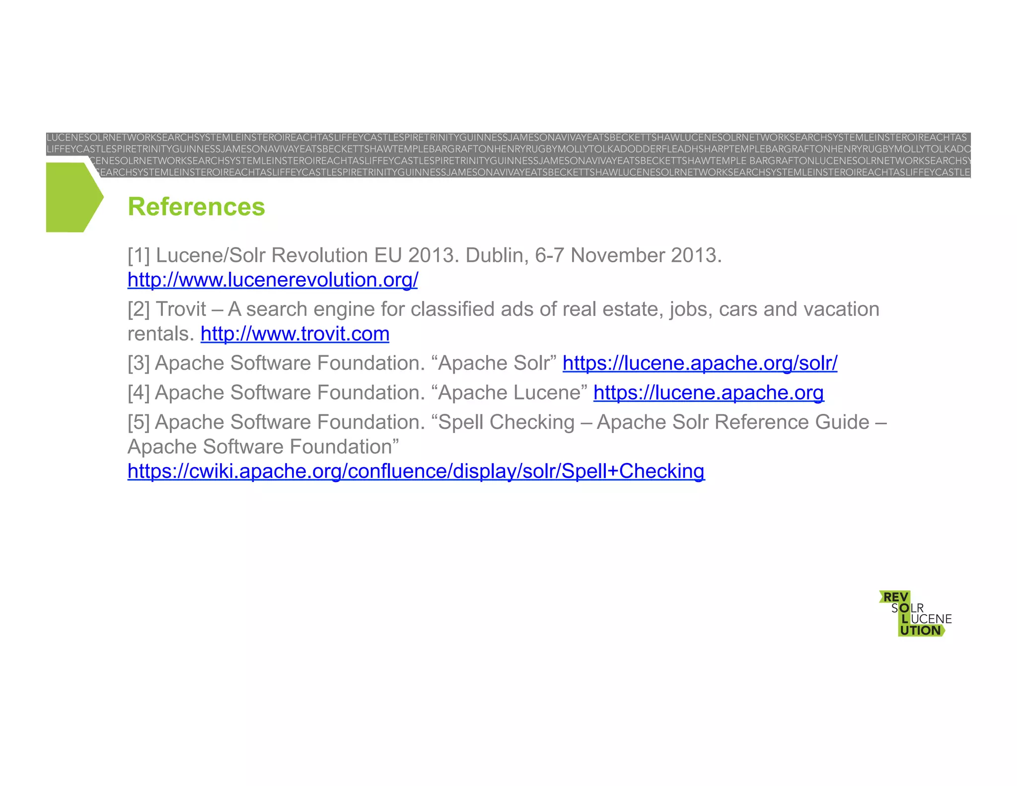 References
[1] Lucene/Solr Revolution EU 2013. Dublin, 6-7 November 2013.
http://www.lucenerevolution.org/
[2] Trovit – A search engine for classified ads of real estate, jobs, cars and vacation
rentals. http://www.trovit.com
[3] Apache Software Foundation. “Apache Solr” https://lucene.apache.org/solr/
[4] Apache Software Foundation. “Apache Lucene” https://lucene.apache.org
[5] Apache Software Foundation. “Spell Checking – Apache Solr Reference Guide –
Apache Software Foundation”
https://cwiki.apache.org/confluence/display/solr/Spell+Checking

 