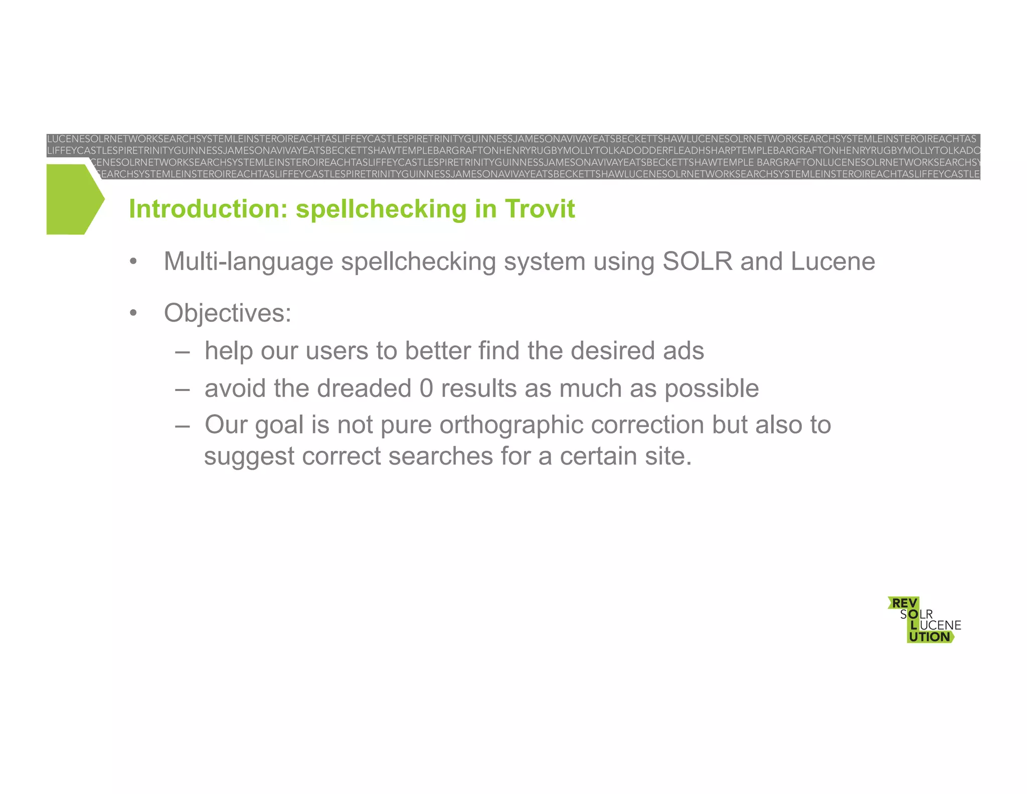 Introduction: spellchecking in Trovit
•  Multi-language spellchecking system using SOLR and Lucene
•  Objectives:
–  help our users to better find the desired ads
–  avoid the dreaded 0 results as much as possible
–  Our goal is not pure orthographic correction but also to
suggest correct searches for a certain site.

 