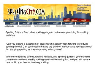 Spelling City is a free online spelling program that makes practicing for spelling tests fun. Can you picture a classroom of students who actually look forward to studying spelling words? Can you imagine having the children in your class having as much fun studying spelling as they do playing video games? With online spelling games, spelling reviews, and spelling quizzes, your students can memorize those weekly spelling words while having fun, and you will have a new tool in your box for teaching spelling. 