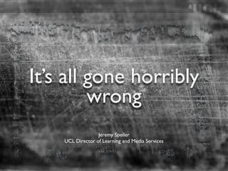 It’s all gone horribly
         wrong
                  Jeremy Speller
    UCL Director of Learning and Media Services
 