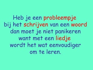 Heb je een probleempje
bij het schrijven van een woord
   dan moet je niet panikeren
      want met een liedje
  wordt het wat eenvoudiger
          om te leren.
 