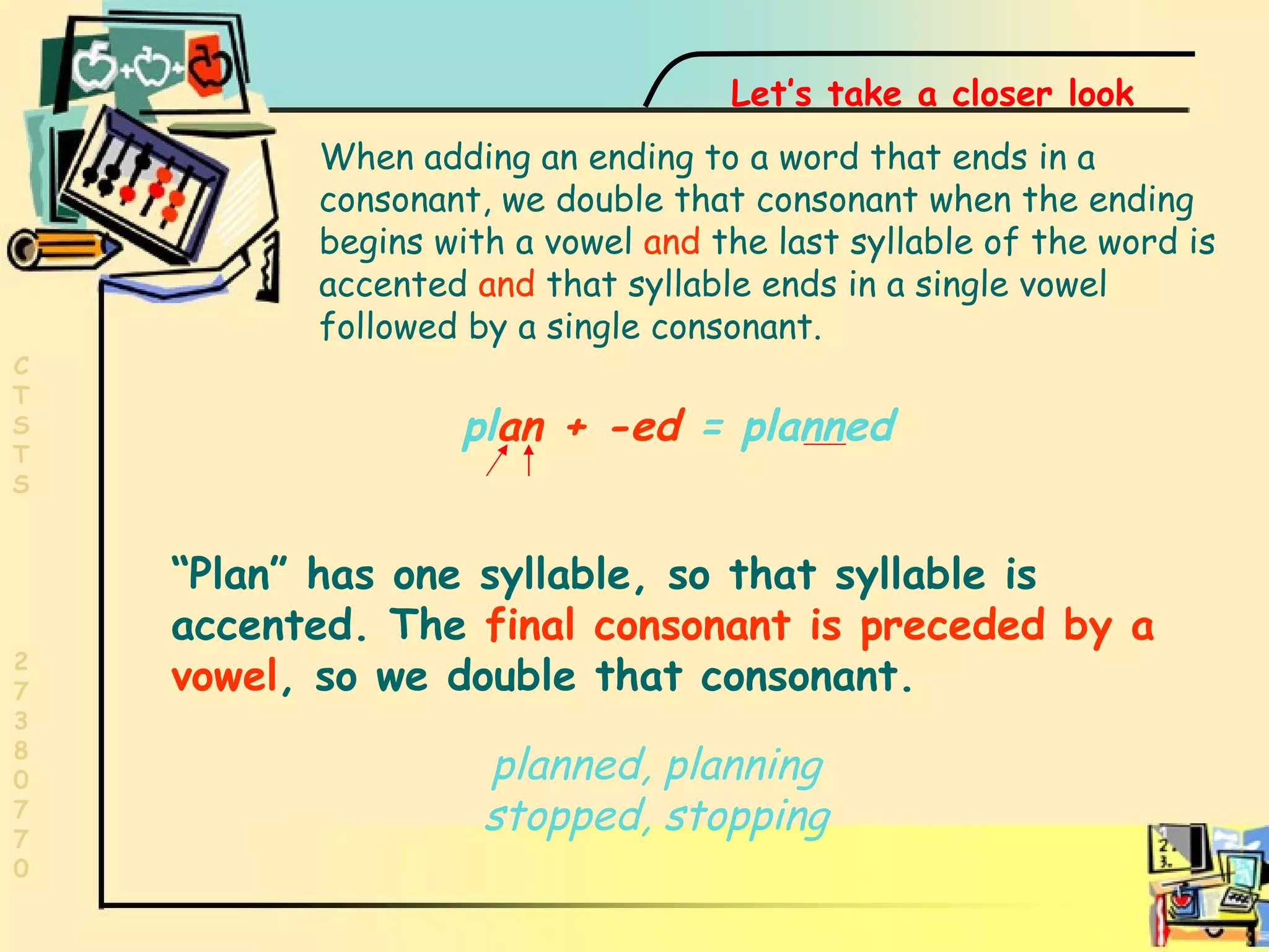 One syllable word pl an   +   -ed  = planned “ Plan” has one syllable, so that syllable is  accented. The  final consonant is preceded by a vowel , so we double that consonant. When adding an ending to a word that ends in a consonant, we double that consonant when the ending begins with a vowel  and  the last syllable of the word is accented  and  that syllable ends in a single vowel followed by a single consonant. Let’s take a closer look planned, planning stopped, stopping 