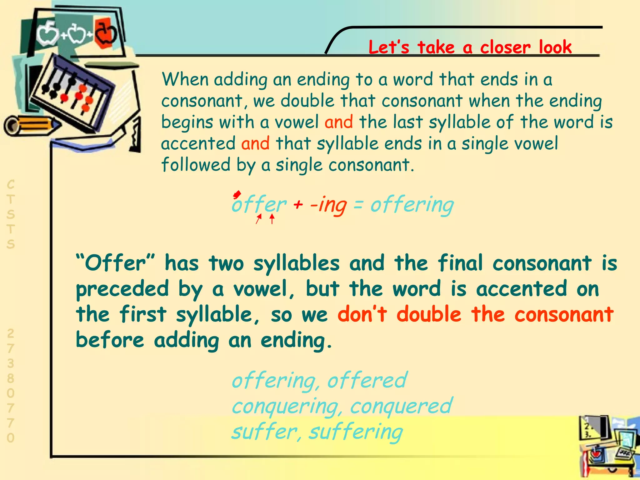 First syllable accent  offer  +   -ing  = offering “ Offer” has two syllables and the final consonant is preceded by a vowel, but the word is accented on the first syllable, so we  don’t double the consonant  before adding an ending.   Let’s take a closer look When adding an ending to a word that ends in a consonant, we double that consonant when the ending begins with a vowel  and  the last syllable of the word is accented  and  that syllable ends in a single vowel followed by a single consonant. offering, offered conquering, conquered suffer, suffering 