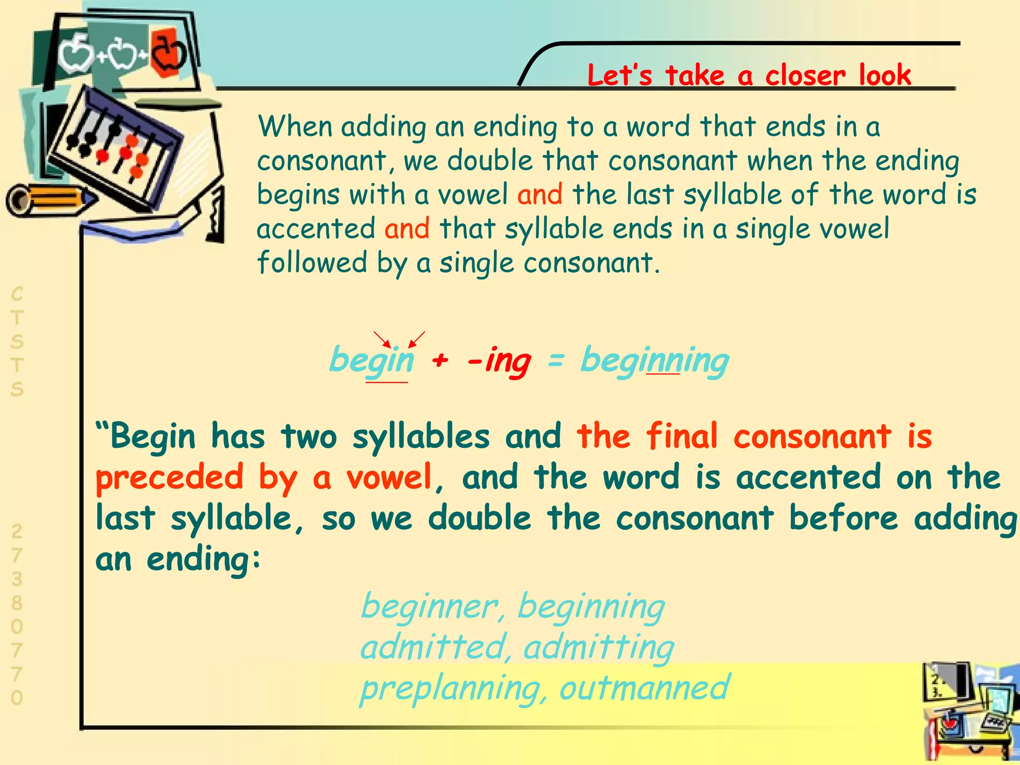 Final consonant begin  +   -ing  = beginning “ Begin has two syllables and  the final consonant is preceded by a vowel , and the word is accented on the last syllable, so we double the consonant before adding an ending:  Let’s take a closer look When adding an ending to a word that ends in a consonant, we double that consonant when the ending begins with a vowel  and  the last syllable of the word is accented  and  that syllable ends in a single vowel followed by a single consonant. beginner, beginning admitted, admitting preplanning, outmanned 