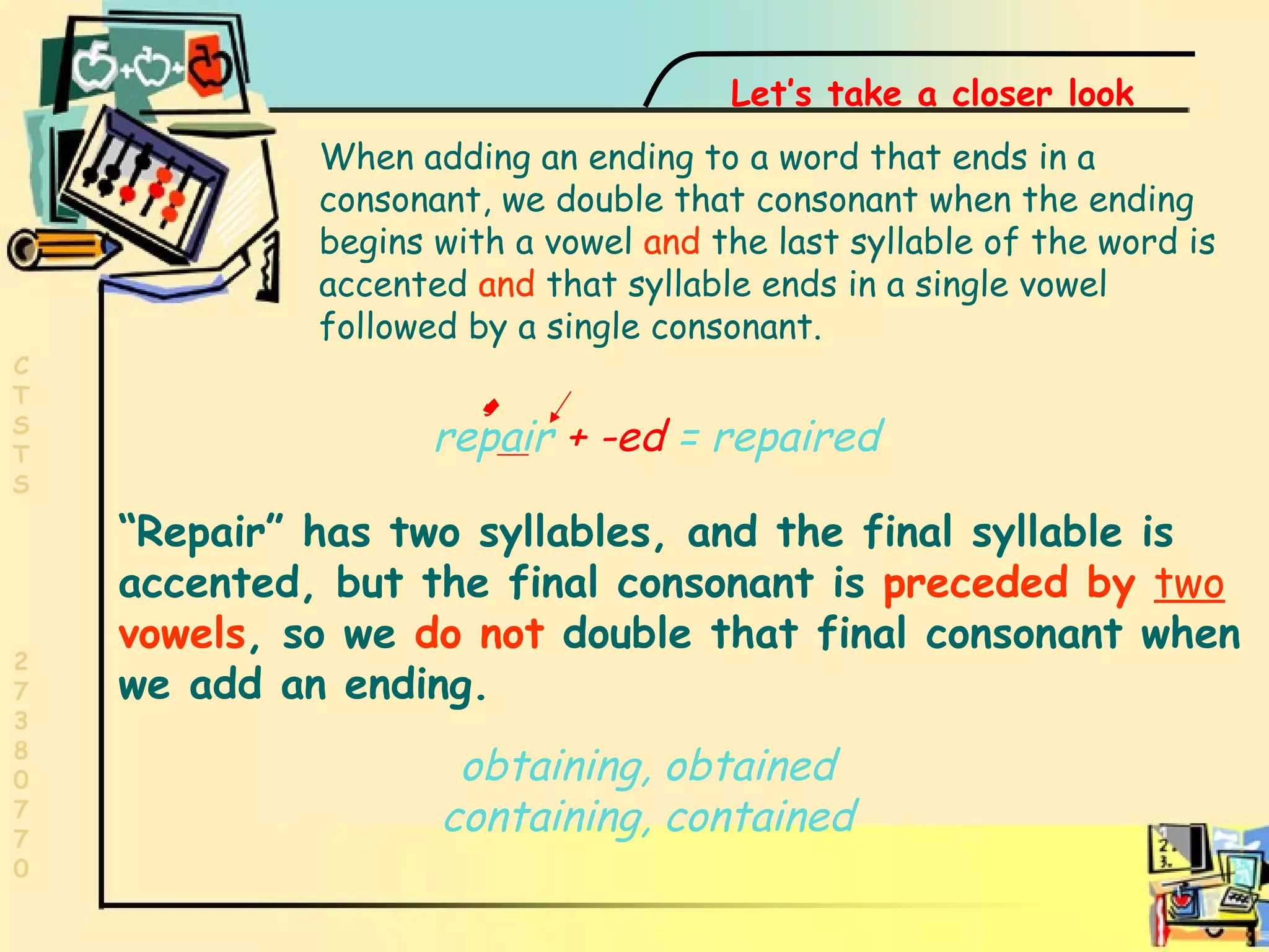 Two vowels  repair  +   -ed  = repaired “ Repair” has two syllables, and the final syllable is accented, but the final consonant is  preceded by  two  vowels , so we  do not  double that final consonant when we add an ending. Let’s take a closer look When adding an ending to a word that ends in a consonant, we double that consonant when the ending begins with a vowel  and  the last syllable of the word is accented  and  that syllable ends in a single vowel followed by a single consonant. obtaining, obtained containing, contained 