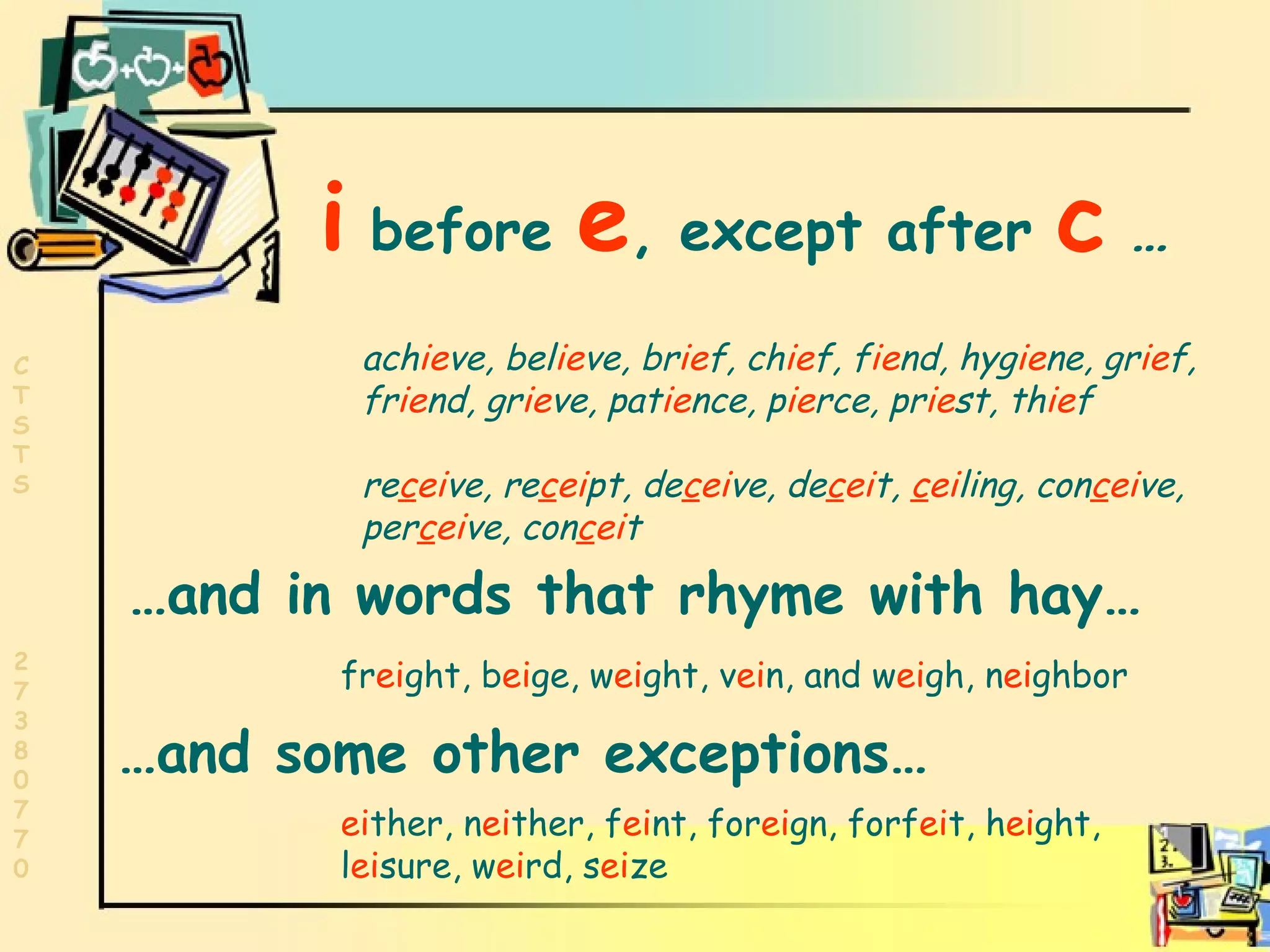 ie,ei,  i   before  e ,   except after  c  …   ach ie ve, bel ie ve, br ie f, ch ie f, f ie nd, hyg ie ne, gr ie f,  fr ie nd, gr ie ve, pat ie nce, p ie rce, pr ie st, th ie f re c ei ve, re c ei pt, de c ei ve, de c ei t,  c ei ling, con c ei ve, per c ei ve, con c ei t … and in words that rhyme with hay…  fr ei ght, b ei ge, w ei ght, v ei n, and w ei gh, n ei ghbor  … and some other exceptions… ei ther, n ei ther, f ei nt, for ei gn, forf ei t, h ei ght, l ei sure, w ei rd, s ei ze 