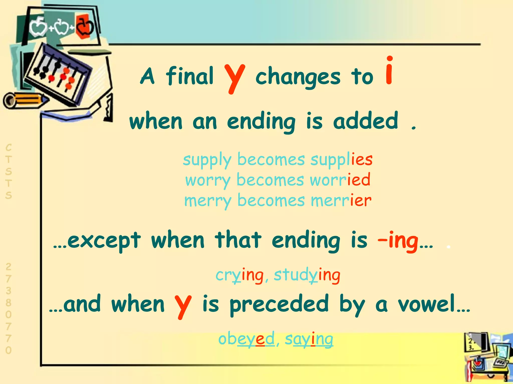 Words ending in y A final   y   changes to   i   when an ending is added  . supply becomes suppl ies worry becomes worr ied merry becomes merr ier … except when that ending is  –ing …  .   cr y ing , stud y ing … and when  y  is preceded by a vowel… ob ey e d , s ay i ng 