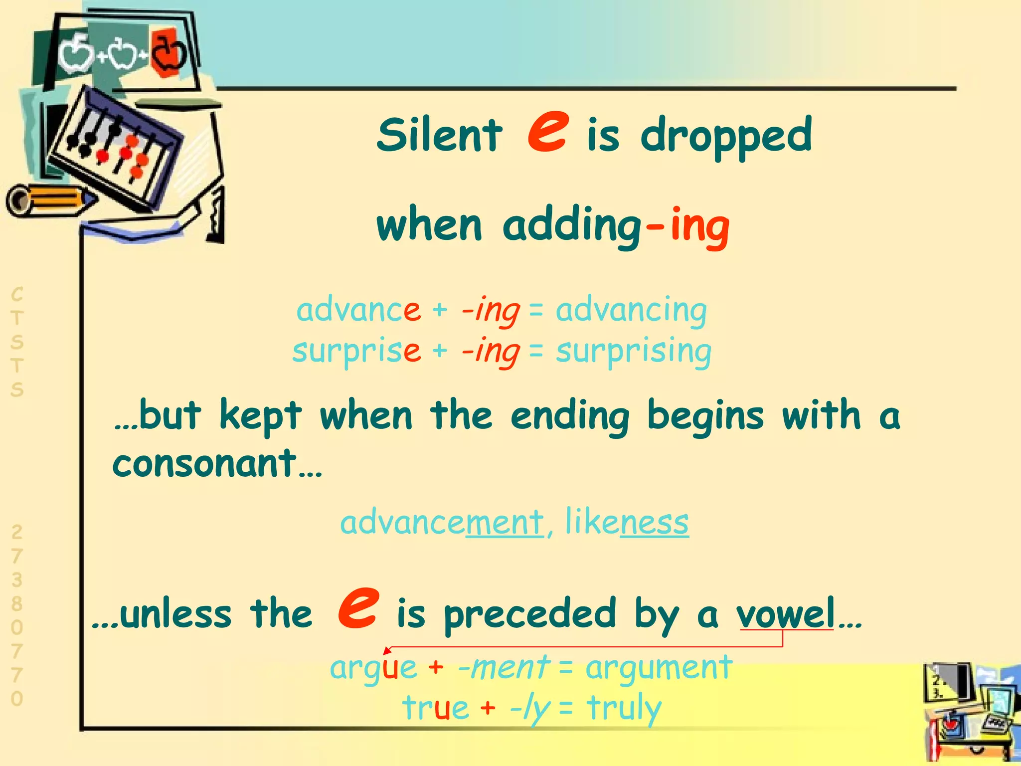 Words ending in e Silent  e   is dropped  when adding -ing advanc e  +   -ing   = advancing surpris e  +   -ing   = surprising … but kept when the ending begins with a consonant… advance ment , like ness … unless the   e   is preceded by a vowel … arg u e   +   -ment  = argument tr u e   +   -ly  = truly 