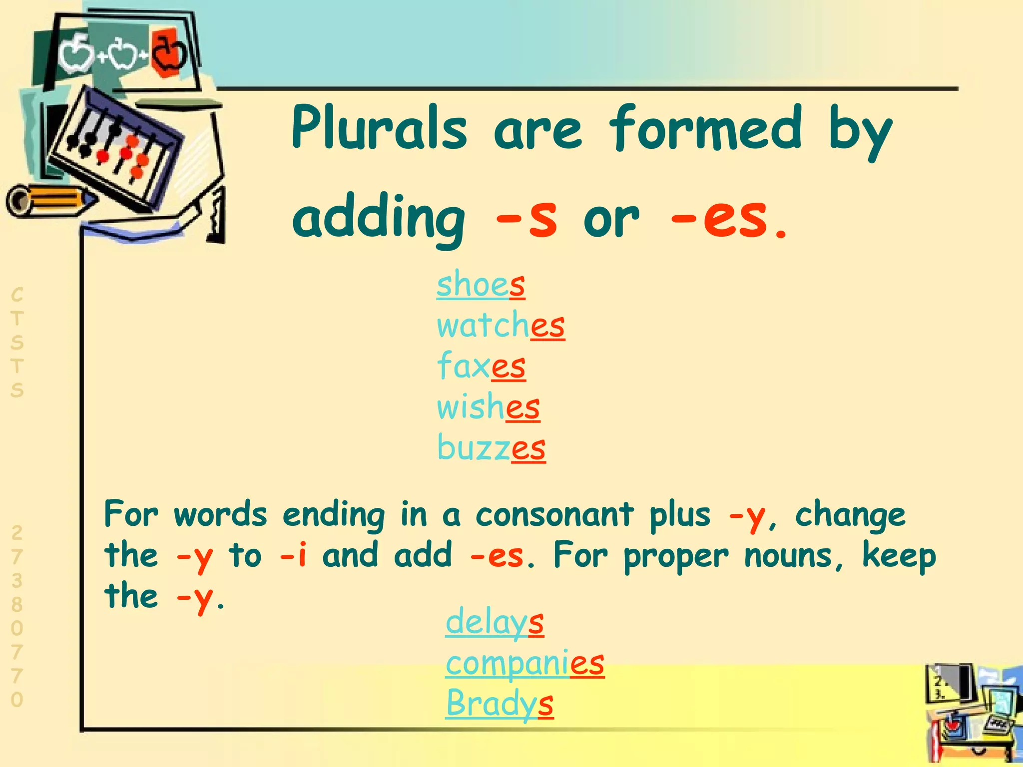 Plurals Plurals are formed by  adding  -s  or  -es .   shoe s watch es fax es wish es buzz es For words ending in a consonant plus  -y , change the  -y  to  -i  and add  -es . For proper nouns, keep the  -y . delay s compani es Brady s 