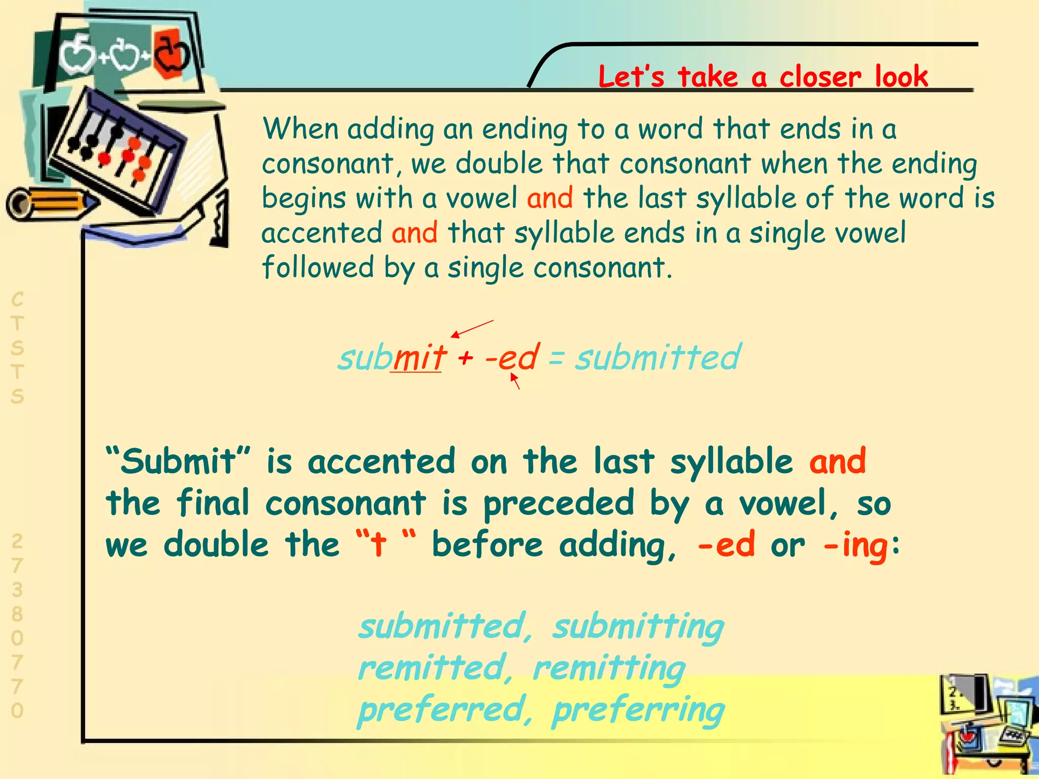 Last syllable accent  sub mit   +   -ed  = submitted When adding an ending to a word that ends in a consonant, we double that consonant when the ending begins with a vowel  and  the last syllable of the word is accented  and  that syllable ends in a single vowel followed by a single consonant. “ Submit” is accented on the last syllable   and   the final consonant is preceded by a vowel, so we double the   “t “   before adding,  -ed  or  -ing : Let’s take a closer look submitted, submitting remitted, remitting  preferred, preferring 