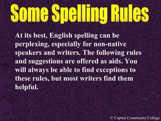 At its best, English spelling can be perplexing, especially for non-native speakers and writers. The following rules and suggestions are offered as aids. You will always be able to find exceptions to these rules, but most writers find them helpful. 