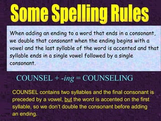 COUNSEL +  -ing  = COUNSELING When adding an ending to a word that ends in a consonant, we double that consonant when the ending begins with a vowel and the last syllable of the word is accented and that syllable ends in a single vowel followed by a single consonant. COUNSEL contains two syllables and the final consonant is preceded by a vowel,  but  the word is accented on the first syllable, so we don’t double the consonant before adding an ending.   