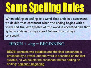 BEGIN +  -ing  = BEGINNING When adding an ending to a word that ends in a consonant, we double that consonant when the ending begins with a vowel and the last syllable of the word is accented and that syllable ends in a single vowel followed by a single consonant. BEGIN contains two syllables and the final consonant is preceded by a vowel, and the word is accented on the last syllable, so we double the consonant before adding an ending:  beginner, beginning   