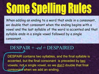 DESPAIR +  -ed  = DESPAIRED When adding an ending to a word that ends in a consonant, we double that consonant when the ending begins with a vowel and the last syllable of the word is accented and that syllable ends in a single vowel followed by a single consonant. DESPAIR contains two syllables, and the final syllable is accented, but the final consonant  is preceded by  two  vowels, not a single vowel, so we  don’t  double that final consonant when we add an ending. 