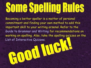 Becoming a better speller is a matter of personal commitment and finding your own method to add this important skill to your writing arsenal. Refer to the   Guide to Grammar and Writing   for recommendations on working on spelling. Also, take the spelling quizzes on the   List of Interactive Quizzes . Good luck! 