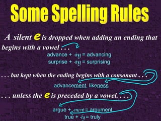 A   silent   e   is dropped when adding an ending that begins with a vowel . . .  advance +  -ing  = advancing surprise +  -ing  = surprising . . . but kept when the ending begins with a consonant  . . . advance ment , like ness . . . unless the  e  is preceded by a vowel. . . . argue +  -ment  = argument true +  -ly  = truly 