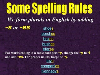 We form plurals in English by adding   -s   or   -es .   shoe s porch es box es bush es blitz es For words ending in a consonant plus   -y , change the   -y   to   -i   and add   -es . For proper nouns, keep the   -y . toy s compani es Kennedy s 