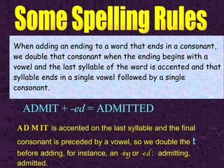 ADMIT +  -ed  = ADMITTED When adding an ending to a word that ends in a consonant, we double that consonant when the ending begins with a vowel and the last syllable of the word is accented and that syllable ends in a single vowel followed by a single consonant. ADMIT  is accented on the last syllable and the final consonant is preceded by a vowel, so we double the   t   before adding, for instance, an  -ing  or  -ed  :  admitting, admitted. 