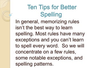 Ten Tips for Better
         Spelling
In general, memorizing rules
isn‟t the best way to learn
spelling. Most rules have many
exceptions and you can‟t learn
to spell every word. So we will
concentrate on a few rules,
some notable exceptions, and
spelling patterns.
 