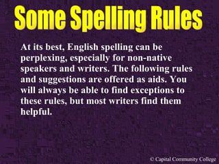 © Capital Community College
At its best, English spelling can be
perplexing, especially for non-native
speakers and writers. The following rules
and suggestions are offered as aids. You
will always be able to find exceptions to
these rules, but most writers find them
helpful.
 