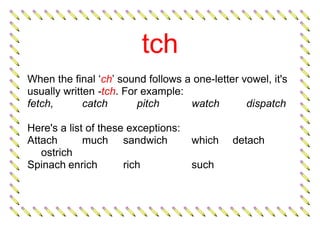 tch
When the final ‘ch’ sound follows a one-letter vowel, it's
usually written -tch. For example:
fetch, catch pitch watch dispatch
Here's a list of these exceptions:
Attach much sandwich which detach
ostrich
Spinach enrich rich such
 