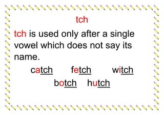 tch
tch is used only after a single
vowel which does not say its
name.
catch fetch witch
botch hutch
 
