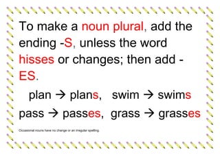 To make a noun plural, add the
ending -S, unless the word
hisses or changes; then add -
ES.
plan  plans, swim  swims
pass  passes, grass  grasses
Occasional nouns have no change or an irregular spelling.
 