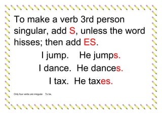 To make a verb 3rd person
singular, add S, unless the word
hisses; then add ES.
I jump. He jumps.
I dance. He dances.
I tax. He taxes.
Only four verbs are irregular. To be,
 