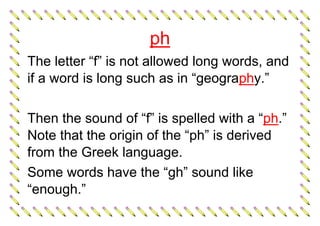 ph
The letter “f” is not allowed long words, and
if a word is long such as in “geography.”
Then the sound of “f” is spelled with a “ph.”
Note that the origin of the “ph” is derived
from the Greek language.
Some words have the “gh” sound like
“enough.”
 