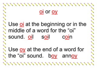 oi or oy
Use oi at the beginning or in the
middle of a word for the “oi”
sound. oil soil coin
Use oy at the end of a word for
the “oi” sound. boy annoy
 