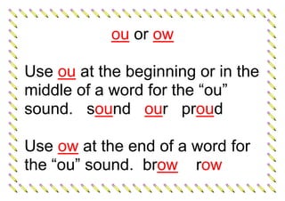 ou or ow
Use ou at the beginning or in the
middle of a word for the “ou”
sound. sound our proud
Use ow at the end of a word for
the “ou” sound. brow row
 